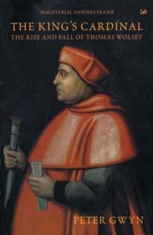 The King's Cardinal : The Rise and Fall of Thomas Wolsey