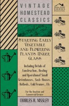 Starting Early Vegetable And Flowering Plants Under Glass - Including Details Of Construction, Heating And Operation Of Small Greenhouses, Sash-Houses, Hotbeds, Cold Frames, Etc - For The Amateur And