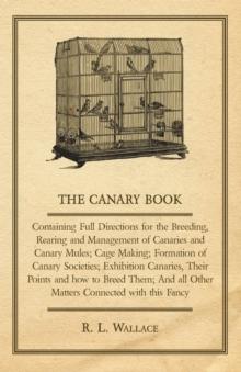 The Canary Book: Containing Full Directions for the Breeding, Rearing and Management of Canaries and Canary Mules : Cage Making; Formation of Canary Societies; Exhibition Canaries, Their Points and ho