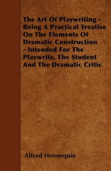 The Art of Playwriting - Being a Practical Treatise on the Elements of Dramatic Construction - Intended for the Playwrite, the Student and the Dramati