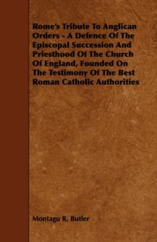 Rome's Tribute to Anglican Orders - A Defence of the Episcopal Succession and Priesthood of the Church of England, Founded on the Testimony of the Bes