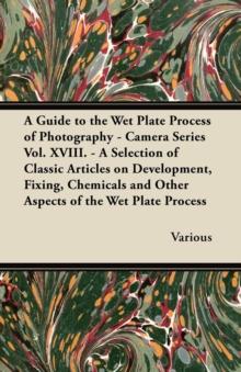 A Guide to the Wet Plate Process of Photography - Camera Series Vol. XVIII. - A Selection of Classic Articles on Development, Fixing, Chemicals and