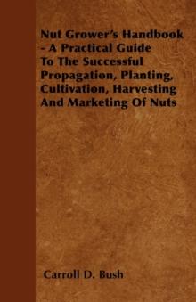 Nut Grower's Handbook - A Practical Guide To The Successful Propagation, Planting, Cultivation, Harvesting And Marketing Of Nuts