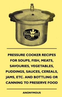 Pressure Cooker Recipes for Soups, Fish, Meats, Savouries, Vegetables, Puddings, Sauces, Cereals, Jams, Etc. and Bottling or Canning to Preserve Food