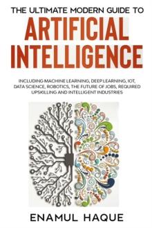 The Ultimate Modern Guide to Artificial Intelligence : Including Machine Learning, Deep Learning, IoT, Data Science, Robotics, The Future of Jobs, Required Upskilling and Intelligent Industries