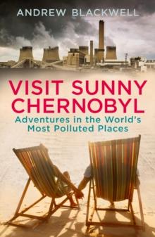 Visit Sunny Chernobyl : Adventures in the World s Most Polluted Places