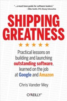 Shipping Greatness : Practical lessons on building and launching outstanding software, learned on the job at Google and Amazon