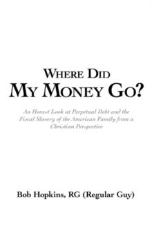 Where Did My Money Go? : An Honest Look at Perpetual Debt and the Fiscal Slavery of the American Family from a Christian Perspective