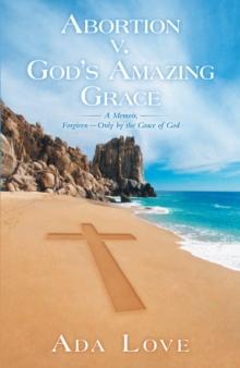 Abortion V. God'S Amazing Grace : A Memoir, Forgiven-Only by the Grace of God