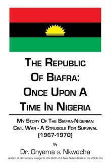 The Republic of Biafra: Once Upon a Time in Nigeria : My Story of the Biafra-Nigerian Civil War - a Struggle for Survival (1967-1970)