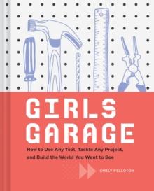 Girls Garage : How to Use Any Tool, Tackle Any Project, and Build the World You Want to See