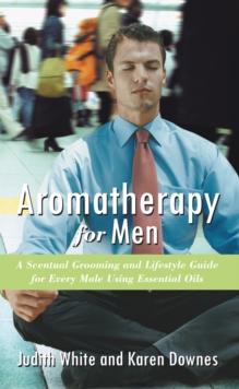 Aromatherapy for Men : A Scentual Grooming and Lifestyle Guide for Every Male Using Essential Oils