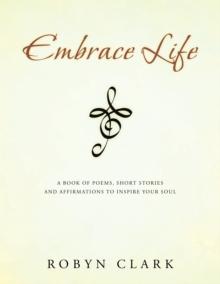 Embrace Life : A Book of Poems, Short Stories and Affirmations to Inspire Your Soul