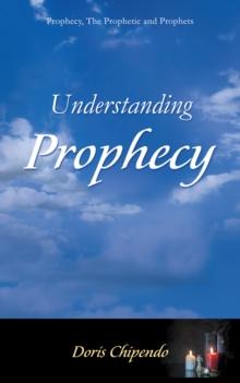 Understanding Prophecy : Prophecy, the Prophetic and Prophets