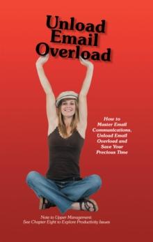 Unload Email Overload : How to Master Email Communications, Unload Email Overload and Save Your Precious Time!