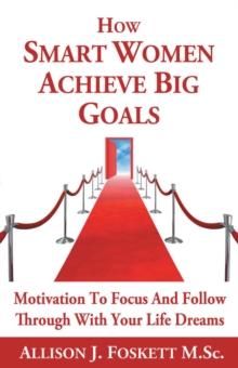 How Smart Women Achieve Big Goals : Motivation to Focus and Follow Through with Your Life Dreams