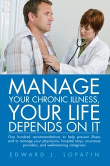 Manage Your Chronic Illness, Your Life Depends on It : One Hundred Recommendations to Help Prevent Illness and to Manage Your Physicians, Hospital Stays, Insurance Providers, and Well-Meaning Caregive