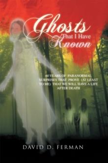 Ghosts That  I  Have  Known : 60 Years of  Paranormal Surprises That  Prove  (At Least to Me)  That We Will Have a Life After Death