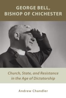 George Bell, Bishop of Chichester : Church, State, and Resistance in the Age of Dictatorship