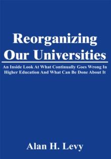 Reorganizing Our Universities : An Inside Look at What Continually Goes Wrong in Higher Education and What Can Be Done About It