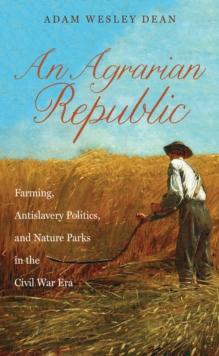 An Agrarian Republic : Farming, Antislavery Politics, and Nature Parks in the Civil War Era