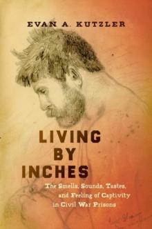 Living by Inches : The Smells, Sounds, Tastes, and Feeling of Captivity in Civil War Prisons