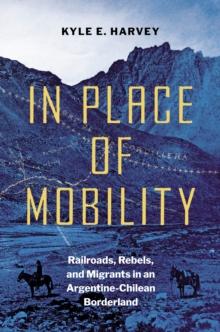 In Place of Mobility : Railroads, Rebels, and Migrants in an Argentine-Chilean Borderland