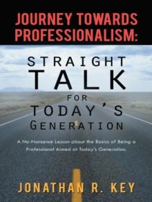 Journey Towards Professionalism: Straight Talk for Today's Generation : A No-Nonsense Lesson About the Basics of Being a Professional Aimed at Today's Generation.