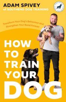 How to Train Your Dog : Transform Your Dogs Behaviour and Strengthen Your Bond Forever