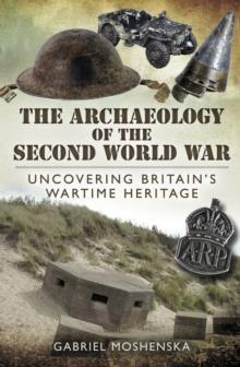 The Archaeology of the Second World War : Uncovering Britain's Wartime Heritage