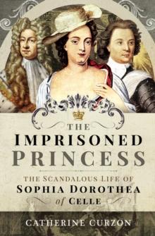 The Imprisoned Princess : The Scandalous Life of Sophia Dorothea of Celle