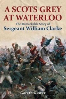 A Scot's Grey at Waterloo : The Remarkable Story of Sergeant William Clarke