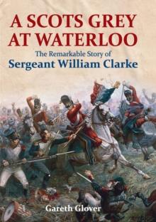 A Scots Grey at Waterloo : The Remarkable Story of Sergeant William Clarke