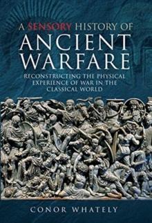 A Sensory History of Ancient Warfare : Reconstructing the Physical Experience of War in the Classical World