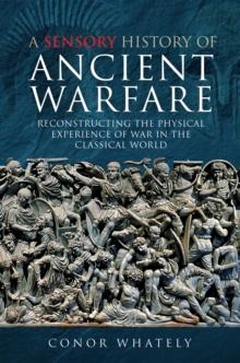 A Sensory History of Ancient Warfare : Reconstructing the Physical Experience of War in the Classical World