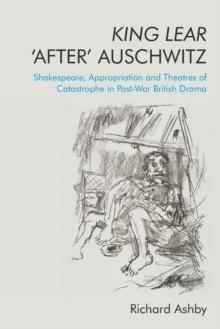 King Lear 'After' Auschwitz : Shakespeare, Appropriation and Theatres of Catastrophe in Post-War British Drama