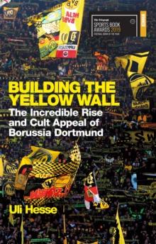 Building the Yellow Wall : The Incredible Rise and Cult Appeal of Borussia Dortmund: WINNER OF THE FOOTBALL BOOK OF THE YEAR 2019