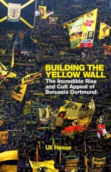 Building the Yellow Wall : The Incredible Rise and Cult Appeal of Borussia Dortmund: WINNER OF THE FOOTBALL BOOK OF THE YEAR 2019