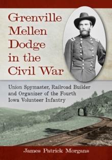 Grenville Mellen Dodge in the Civil War : Union Spymaster, Railroad Builder and Organizer of the Fourth Iowa Volunteer Infantry