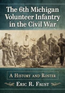 The 6th Michigan Volunteer Infantry in the Civil War : A History and Roster