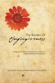 The Burden of Unforgiveness : Thriving over the Broken Unrelenting Chains of Pains and Disappointments Through Forgiveness