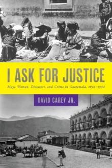 I Ask for Justice : Maya Women, Dictators, and Crime in Guatemala, 1898-1944