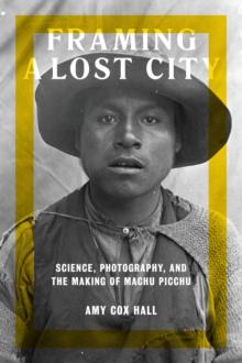 Framing a Lost City : Science, Photography, and the Making of Machu Picchu