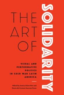 The Art of Solidarity : Visual and Performative Politics in Cold War Latin America