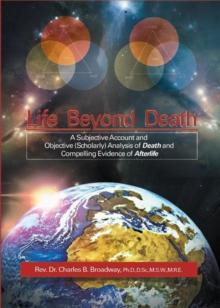 Life Beyond Death : A Subjective Account and Objective (Scholarly) Analysis of Death and Compelling Evidence of a After Life