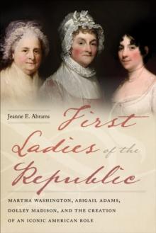 First Ladies of the Republic : Martha Washington, Abigail Adams, Dolley Madison, and the Creation of an Iconic American Role