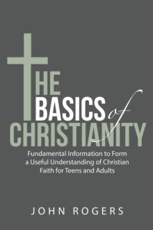 The Basics of Christianity : Fundamental Information to Form a Useful Understanding of Christian Faith for Teens and Adults