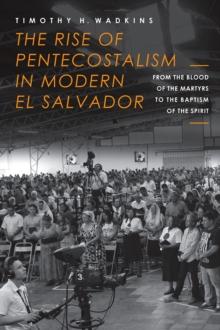 The Rise of Pentecostalism in Modern El Salvador : From the Blood of the Martyrs to the Baptism of the Spirit