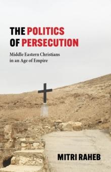 The Politics of Persecution : Middle Eastern Christians in an Age of Empire