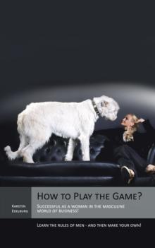 How to Play the Game? : Successful as a Woman in the Masculine World of Business! Learn the Rules of Men - and Then Make Your Own!